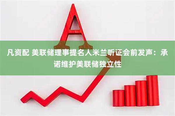 凡资配 美联储理事提名人米兰听证会前发声：承诺维护美联储独立性