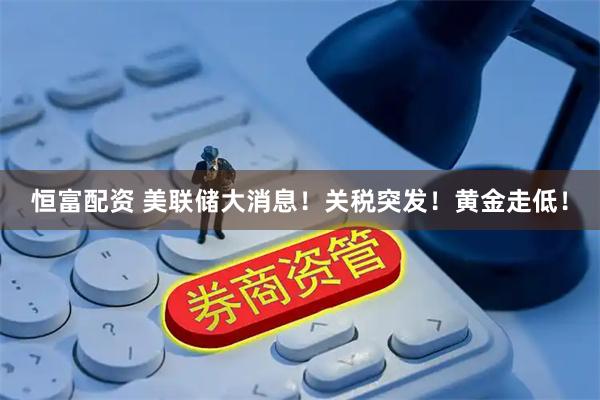 恒富配资 美联储大消息！关税突发！黄金走低！