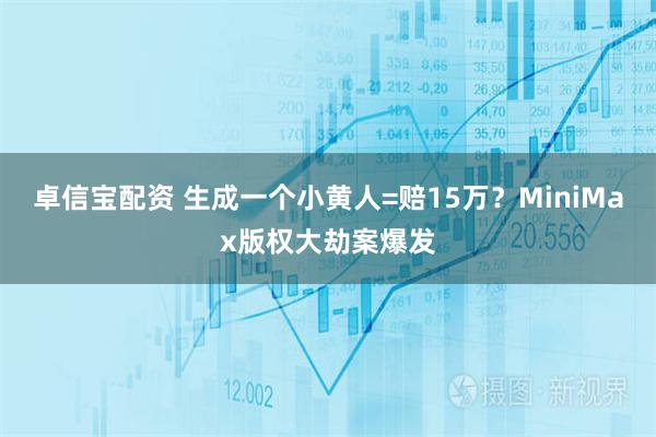 卓信宝配资 生成一个小黄人=赔15万？MiniMax版权大劫案爆发
