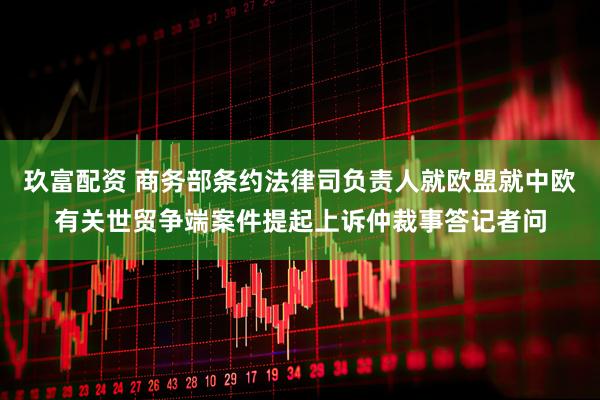 玖富配资 商务部条约法律司负责人就欧盟就中欧有关世贸争端案件提起上诉仲裁事答记者问