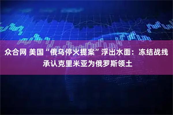 众合网 美国“俄乌停火提案”浮出水面：冻结战线 承认克里米亚为俄罗斯领土