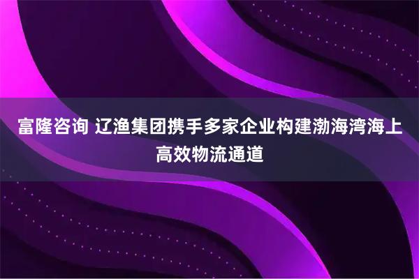 富隆咨询 辽渔集团携手多家企业构建渤海湾海上高效物流通道