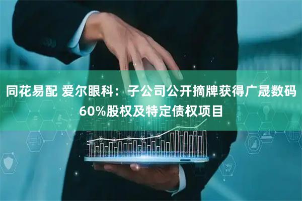 同花易配 爱尔眼科：子公司公开摘牌获得广晟数码60%股权及特定债权项目