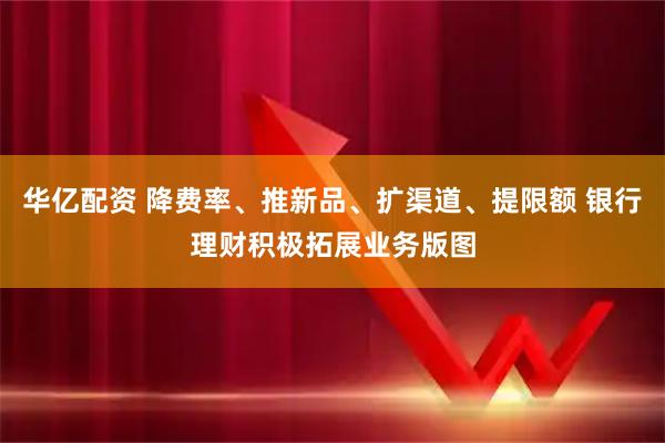 华亿配资 降费率、推新品、扩渠道、提限额 银行理财积极拓展业务版图