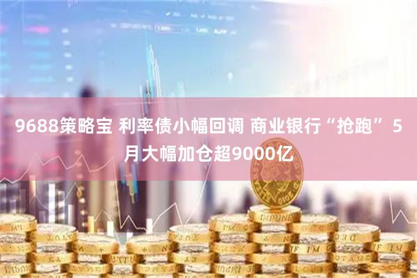 9688策略宝 利率债小幅回调 商业银行“抢跑” 5月大幅加仓超9000亿