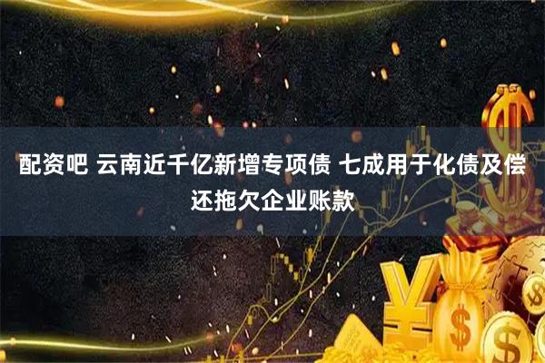 配资吧 云南近千亿新增专项债 七成用于化债及偿还拖欠企业账款
