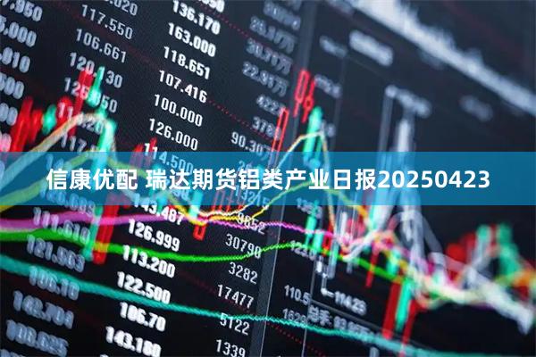 信康优配 瑞达期货铝类产业日报20250423