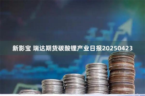 新影宝 瑞达期货碳酸锂产业日报20250423