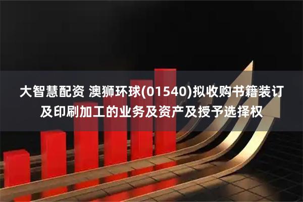 大智慧配资 澳狮环球(01540)拟收购书籍装订及印刷加工的业务及资产及授予选择权