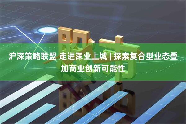沪深策略联盟 走进深业上城 | 探索复合型业态叠加商业创新可能性