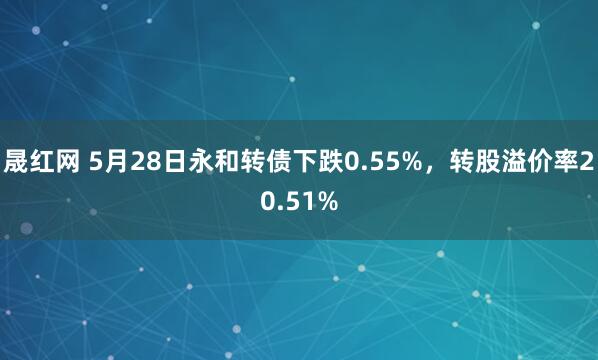 晟红网 5月28日永和转债下跌0.55%，转股溢价率20.51%