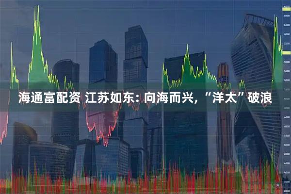 海通富配资 江苏如东: 向海而兴, “洋太”破浪