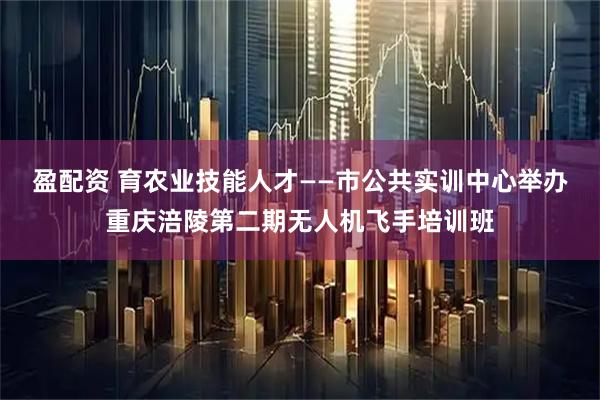 盈配资 育农业技能人才——市公共实训中心举办重庆涪陵第二期无人机飞手培训班