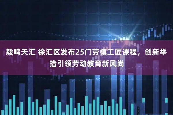 毅鸣天汇 徐汇区发布25门劳模工匠课程，创新举措引领劳动教育新风尚