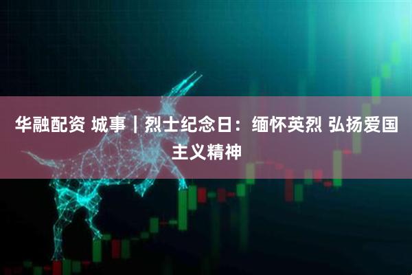华融配资 城事｜烈士纪念日：缅怀英烈 弘扬爱国主义精神