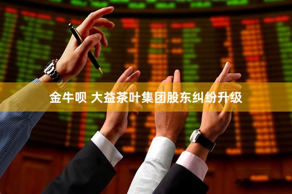 金牛呗 大益茶叶集团股东纠纷升级