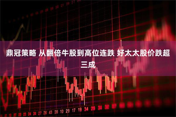 鼎冠策略 从翻倍牛股到高位连跌 好太太股价跌超三成