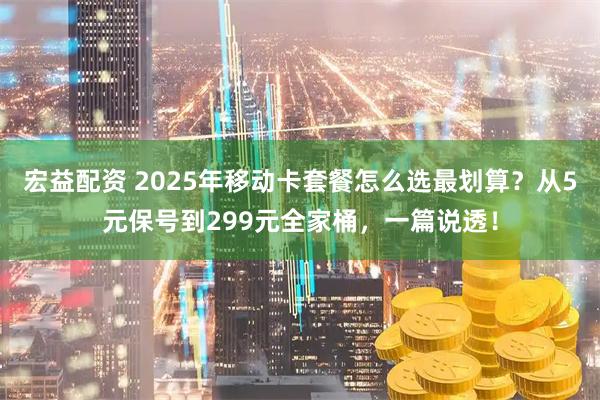 宏益配资 2025年移动卡套餐怎么选最划算？从5元保号到299元全家桶，一篇说透！