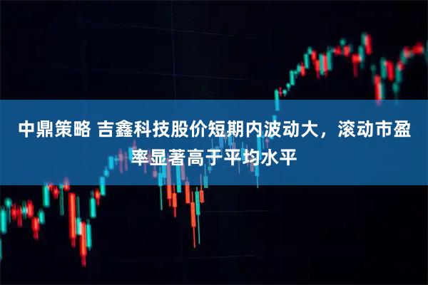 中鼎策略 吉鑫科技股价短期内波动大，滚动市盈率显著高于平均水平