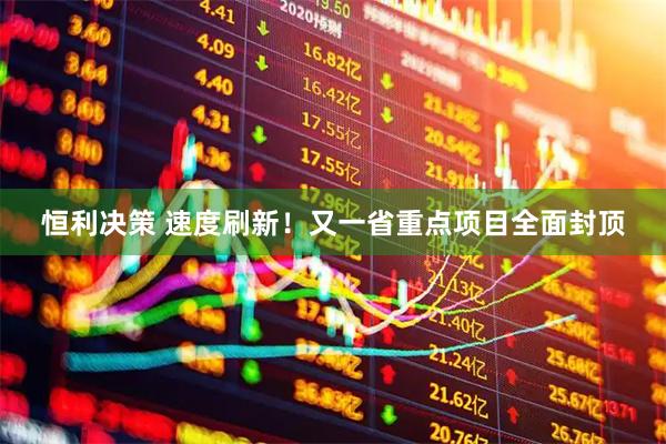 恒利决策 速度刷新！又一省重点项目全面封顶