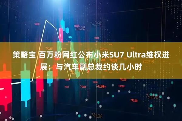 策略宝 百万粉网红公布小米SU7 Ultra维权进展：与汽车副总裁约谈几小时