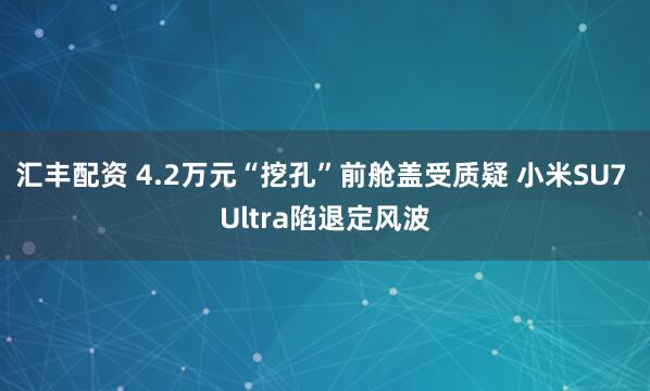 汇丰配资 4.2万元“挖孔”前舱盖受质疑 小米SU7 Ultra陷退定风波