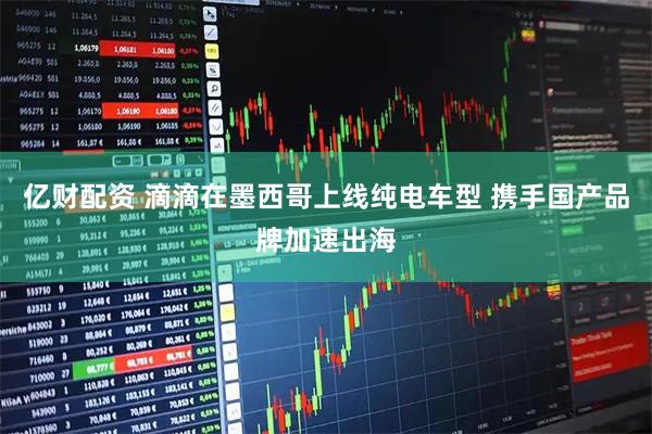 亿财配资 滴滴在墨西哥上线纯电车型 携手国产品牌加速出海