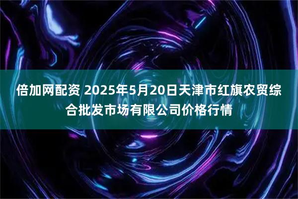 倍加网配资 2025年5月20日天津市红旗农贸综合批发市场有限公司价格行情