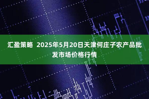 汇盈策略  2025年5月20日天津何庄子农产品批发市场价格行情
