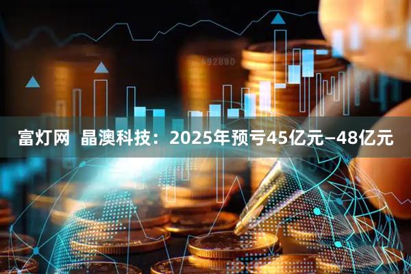 富灯网  晶澳科技：2025年预亏45亿元—48亿元
