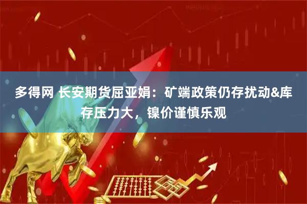 多得网 长安期货屈亚娟：矿端政策仍存扰动&库存压力大，镍价谨慎乐观