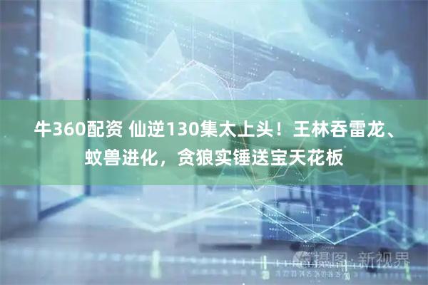 牛360配资 仙逆130集太上头！王林吞雷龙、蚊兽进化，贪狼实锤送宝天花板
