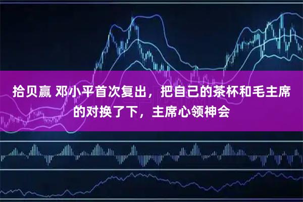 拾贝赢 邓小平首次复出，把自己的茶杯和毛主席的对换了下，主席心领神会