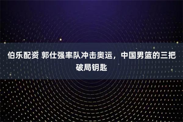 伯乐配资 郭仕强率队冲击奥运，中国男篮的三把破局钥匙