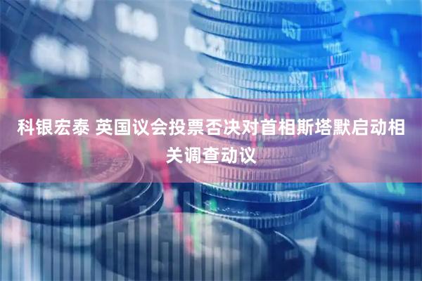 科银宏泰 英国议会投票否决对首相斯塔默启动相关调查动议
