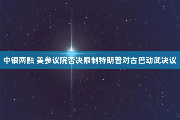中银两融 美参议院否决限制特朗普对古巴动武决议